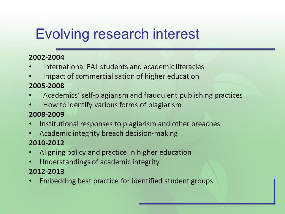 International EAL students and academic literacies Impact of commercialisation of higher education Academics’ self-plagiarism and fraudulent publishing practices How to identify various forms of plagiarism Institutional responses to plagiarism and other breaches Academic integrity breach decision-making Aligning policy and practice in higher education Understandings of academic integrity Embedding best practice for identified student groups Evolving research interest