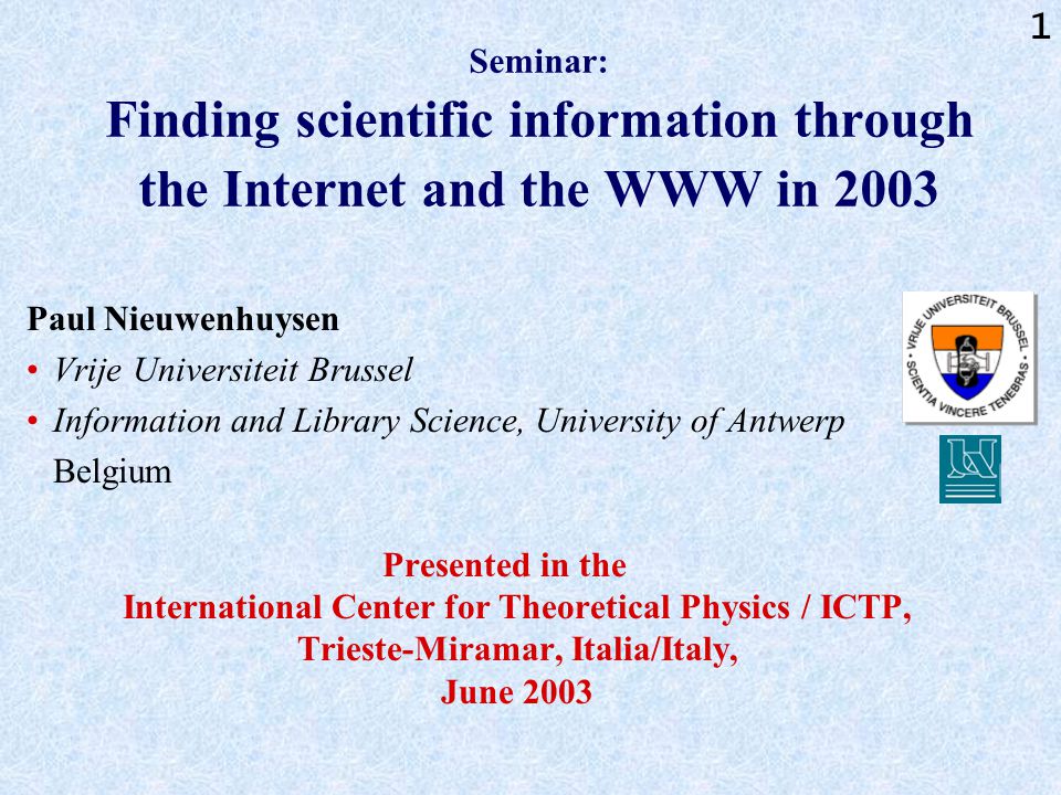 1 Seminar: Finding scientific information through the Internet and the WWW in 2003 Paul Nieuwenhuysen Vrije Universiteit Brussel Information and Library Science, University of Antwerp Belgium Presented in the International Center for Theoretical Physics / ICTP, Trieste-Miramar, Italia/Italy, June 2003