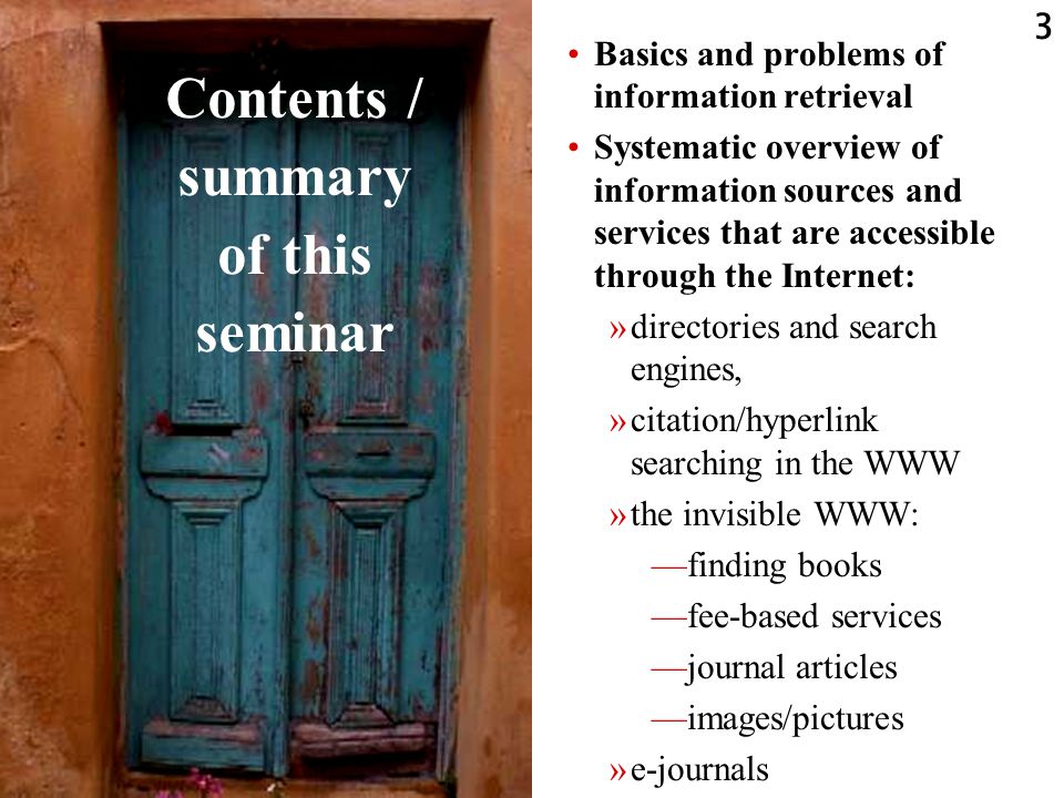 3 Contents / summary of this seminar Basics and problems of information retrieval Systematic overview of information sources and services that are accessible through the Internet: »directories and search engines, »citation/hyperlink searching in the WWW »the invisible WWW: —finding books —fee-based services —journal articles —images/pictures »e-journals