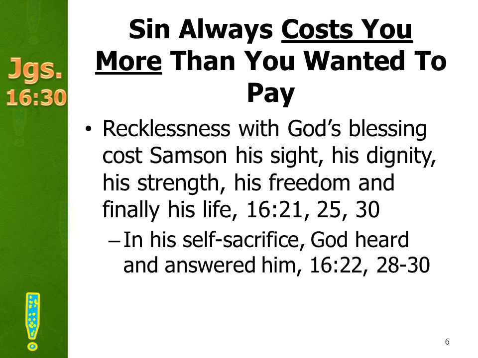 Sin Always Costs You More Than You Wanted To Pay Recklessness with God’s blessing cost Samson his sight, his dignity, his strength, his freedom and finally his life, 16:21, 25, 30 –In his self-sacrifice, God heard and answered him, 16:22,