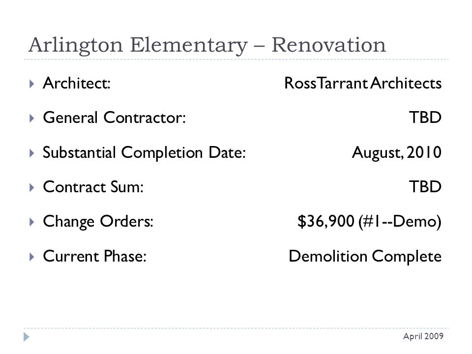 Arlington Elementary – Renovation  Architect: RossTarrant Architects  General Contractor: TBD  Substantial Completion Date:August, 2010  Contract Sum:TBD  Change Orders: $36,900 (#1--Demo)  Current Phase:Demolition Complete April 2009