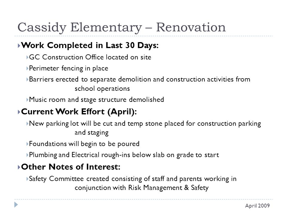 Cassidy Elementary – Renovation  Work Completed in Last 30 Days:  GC Construction Office located on site  Perimeter fencing in place  Barriers erected to separate demolition and construction activities from school operations  Music room and stage structure demolished  Current Work Effort (April):  New parking lot will be cut and temp stone placed for construction parking and staging  Foundations will begin to be poured  Plumbing and Electrical rough-ins below slab on grade to start  Other Notes of Interest:  Safety Committee created consisting of staff and parents working in conjunction with Risk Management & Safety April 2009