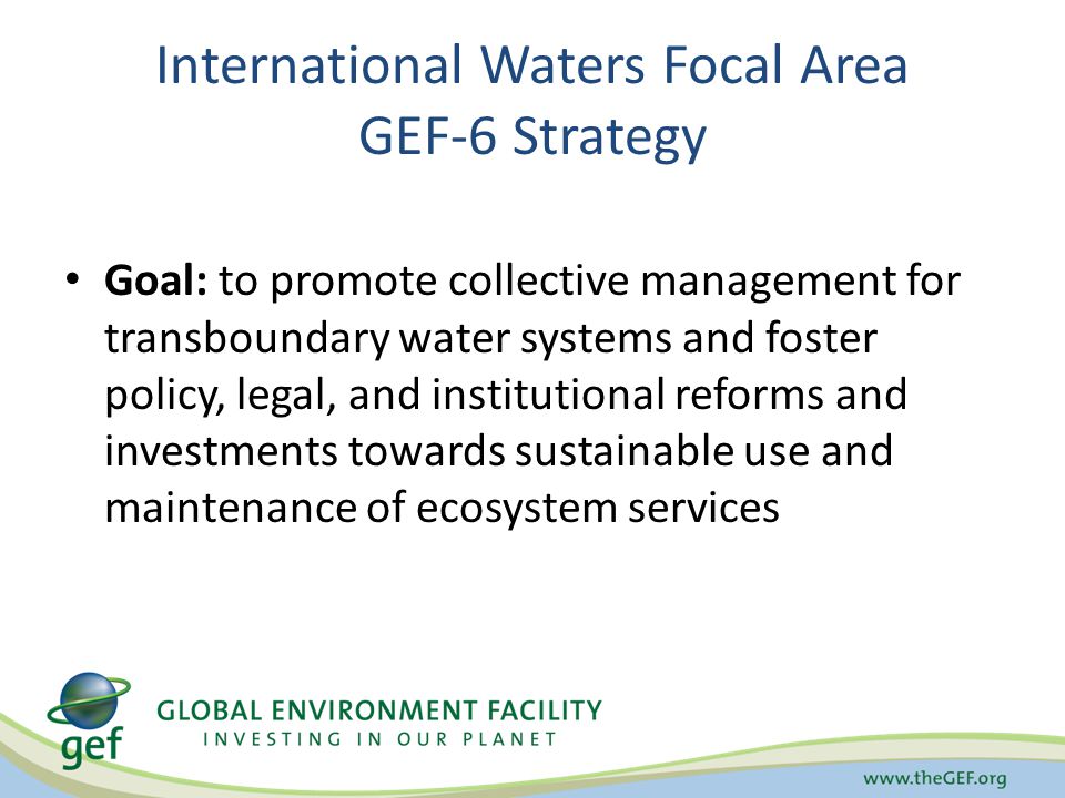 International Waters Focal Area GEF-6 Strategy Goal: to promote collective management for transboundary water systems and foster policy, legal, and institutional reforms and investments towards sustainable use and maintenance of ecosystem services
