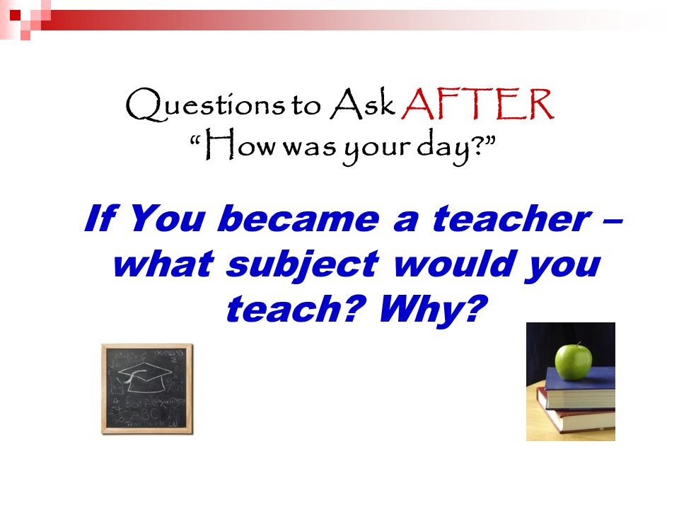 Questions to Ask AFTER How was your day If You became a teacher – what subject would you teach.