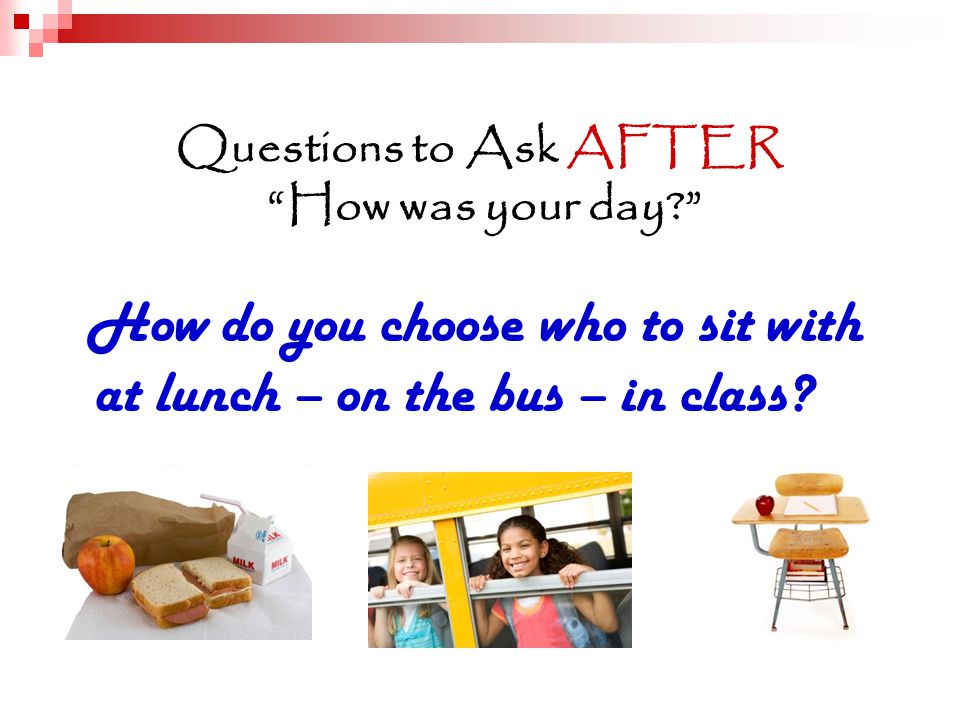 Questions to Ask AFTER How was your day How do you choose who to sit with at lunch – on the bus – in class