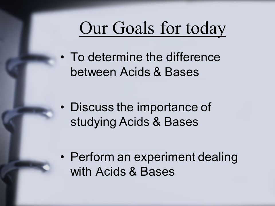 Our Goals for today To determine the difference between Acids & Bases Discuss the importance of studying Acids & Bases Perform an experiment dealing with Acids & Bases