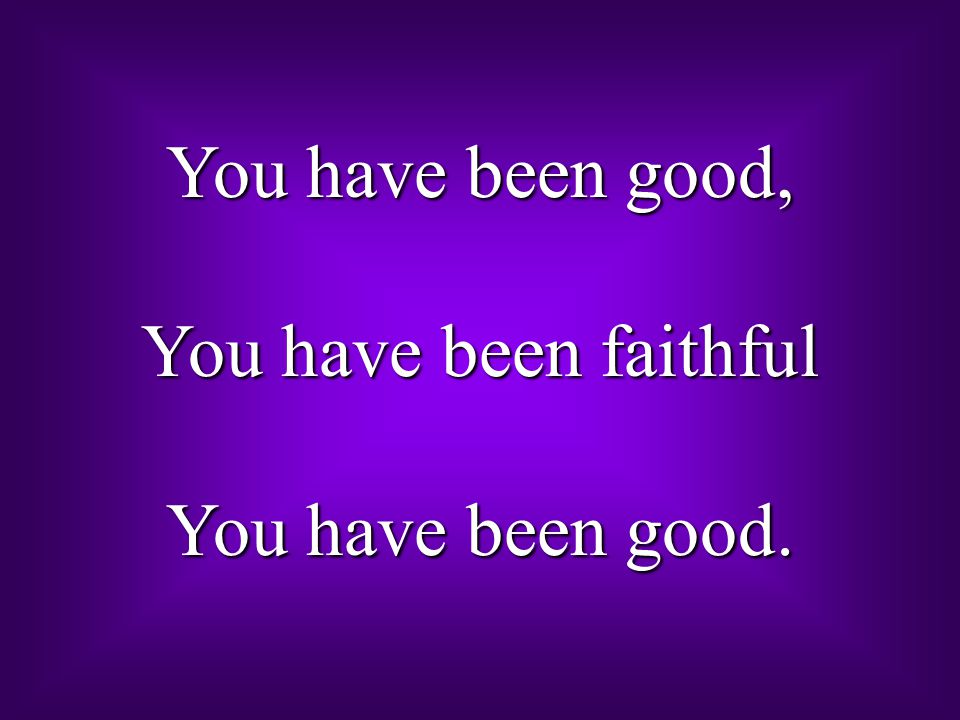 You have been good, You have been faithful You have been good.