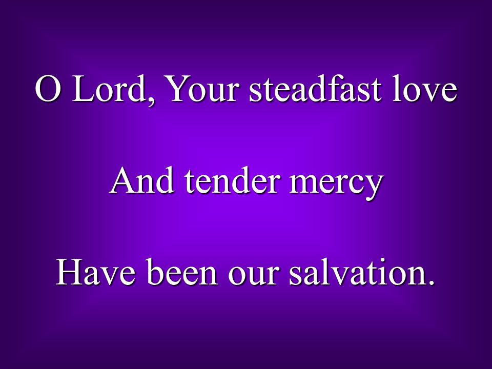 O Lord, Your steadfast love And tender mercy Have been our salvation.