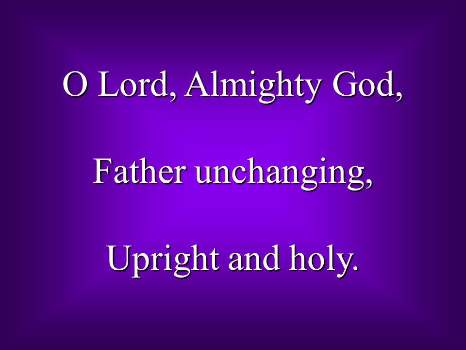 O Lord, Almighty God, Father unchanging, Upright and holy.