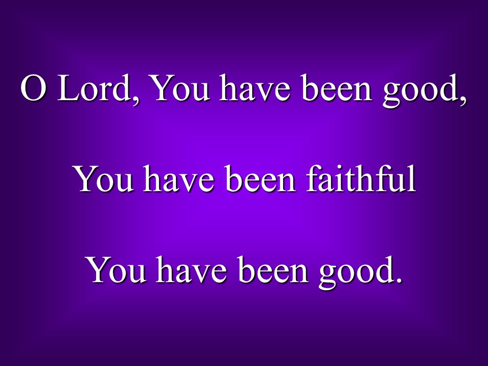 O Lord, You have been good, You have been faithful You have been good.