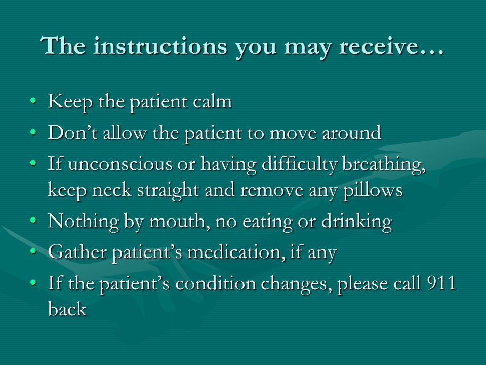 The instructions you may receive… Keep the patient calmKeep the patient calm Don’t allow the patient to move aroundDon’t allow the patient to move around If unconscious or having difficulty breathing, keep neck straight and remove any pillowsIf unconscious or having difficulty breathing, keep neck straight and remove any pillows Nothing by mouth, no eating or drinkingNothing by mouth, no eating or drinking Gather patient’s medication, if anyGather patient’s medication, if any If the patient’s condition changes, please call 911 backIf the patient’s condition changes, please call 911 back