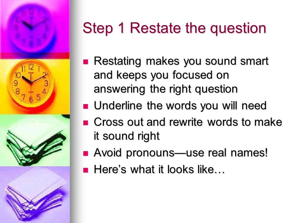 Step 1 Restate the question Restating makes you sound smart and keeps you focused on answering the right question Restating makes you sound smart and keeps you focused on answering the right question Underline the words you will need Underline the words you will need Cross out and rewrite words to make it sound right Cross out and rewrite words to make it sound right Avoid pronouns—use real names.