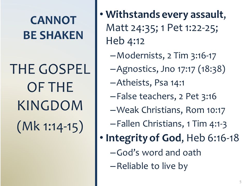 CANNOT BE SHAKEN Withstands every assault, Matt 24:35; 1 Pet 1:22-25; Heb 4:12 – Modernists, 2 Tim 3:16-17 – Agnostics, Jno 17:17 (18:38) – Atheists, Psa 14:1 – False teachers, 2 Pet 3:16 – Weak Christians, Rom 10:17 – Fallen Christians, 1 Tim 4:1-3 Integrity of God, Heb 6:16-18 – God’s word and oath – Reliable to live by THE GOSPEL OF THE KINGDOM (Mk 1:14-15) 5