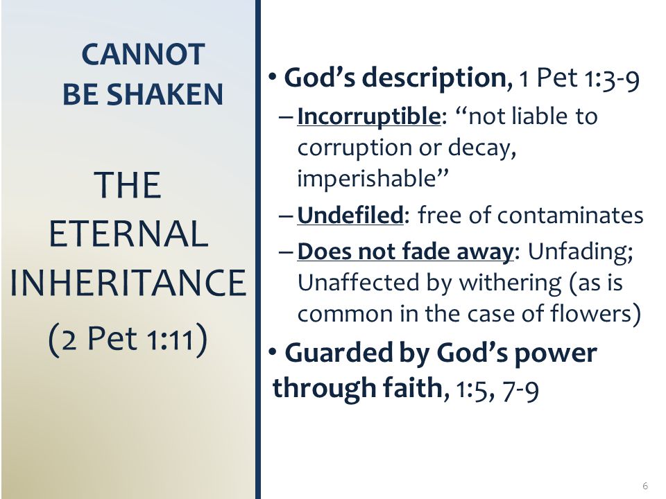 CANNOT BE SHAKEN God’s description, 1 Pet 1:3-9 – Incorruptible: not liable to corruption or decay, imperishable – Undefiled: free of contaminates – Does not fade away: Unfading; Unaffected by withering (as is common in the case of flowers) Guarded by God’s power through faith, 1:5, 7-9 THE ETERNAL INHERITANCE (2 Pet 1:11) 6