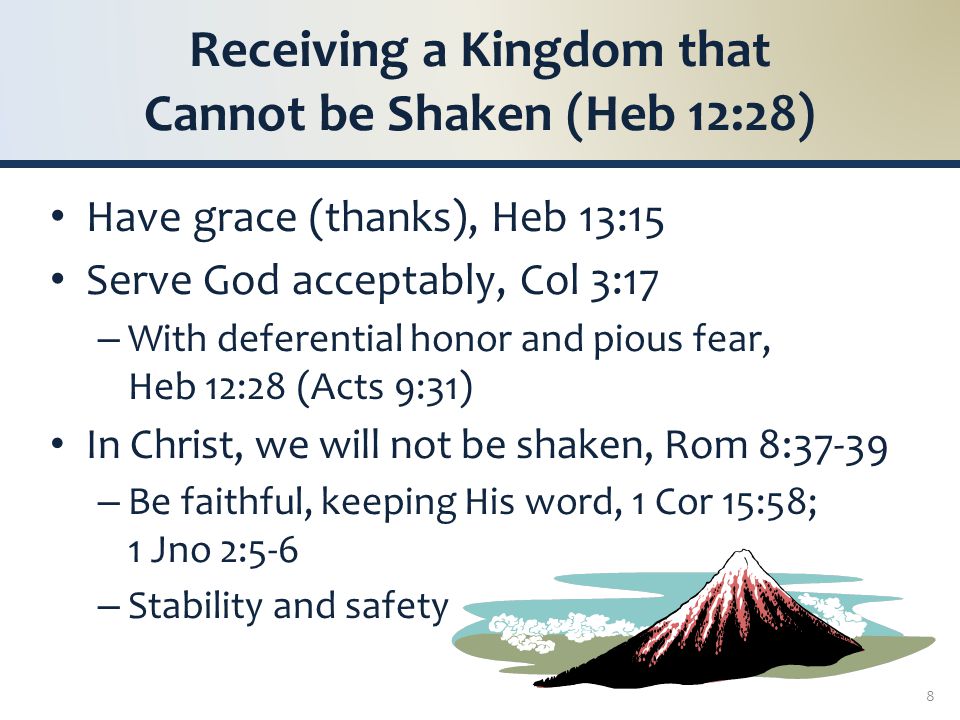 Receiving a Kingdom that Cannot be Shaken (Heb 12:28) Have grace (thanks), Heb 13:15 Serve God acceptably, Col 3:17 – With deferential honor and pious fear, Heb 12:28 (Acts 9:31) In Christ, we will not be shaken, Rom 8:37-39 – Be faithful, keeping His word, 1 Cor 15:58; 1 Jno 2:5-6 – Stability and safety 8