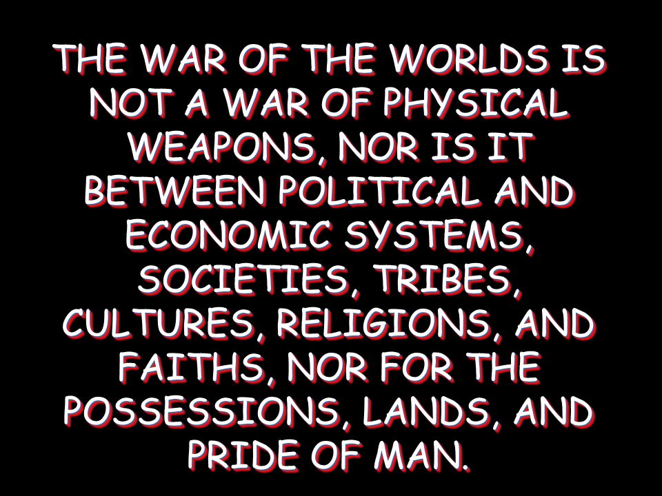 THE WAR OF THE WORLDS IS NOT A WAR OF PHYSICAL WEAPONS, NOR IS IT BETWEEN POLITICAL AND ECONOMIC SYSTEMS, SOCIETIES, TRIBES, CULTURES, RELIGIONS, AND FAITHS, NOR FOR THE POSSESSIONS, LANDS, AND PRIDE OF MAN.
