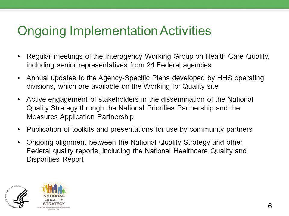 Ongoing Implementation Activities Regular meetings of the Interagency Working Group on Health Care Quality, including senior representatives from 24 Federal agencies Annual updates to the Agency-Specific Plans developed by HHS operating divisions, which are available on the Working for Quality site Active engagement of stakeholders in the dissemination of the National Quality Strategy through the National Priorities Partnership and the Measures Application Partnership Publication of toolkits and presentations for use by community partners Ongoing alignment between the National Quality Strategy and other Federal quality reports, including the National Healthcare Quality and Disparities Report 6