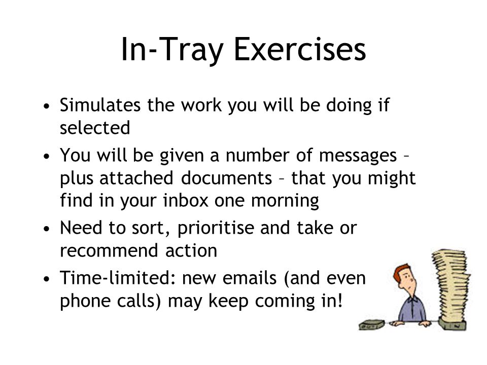 In-Tray Exercises Simulates the work you will be doing if selected You will be given a number of messages – plus attached documents – that you might find in your inbox one morning Need to sort, prioritise and take or recommend action Time-limited: new  s (and even phone calls) may keep coming in!