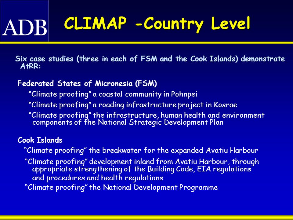 CLIMAP -Country Level Six case studies (three in each of FSM and the Cook Islands) demonstrate AtRR: Federated States of Micronesia (FSM) Climate proofing a coastal community in Pohnpei Climate proofing a roading infrastructure project in Kosrae Climate proofing the infrastructure, human health and environment components of the National Strategic Development Plan Cook Islands Climate proofing the breakwater for the expanded Avatiu Harbour Climate proofing development inland from Avatiu Harbour, through appropriate strengthening of the Building Code, EIA regulations and procedures and health regulations Climate proofing the National Development Programme