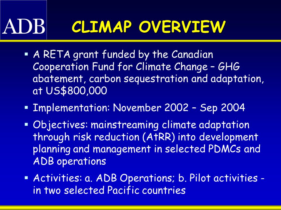 CLIMAP OVERVIEW  A RETA grant funded by the Canadian Cooperation Fund for Climate Change – GHG abatement, carbon sequestration and adaptation, at US$800,000  Implementation: November 2002 – Sep 2004  Objectives: mainstreaming climate adaptation through risk reduction (AtRR) into development planning and management in selected PDMCs and ADB operations  Activities: a.