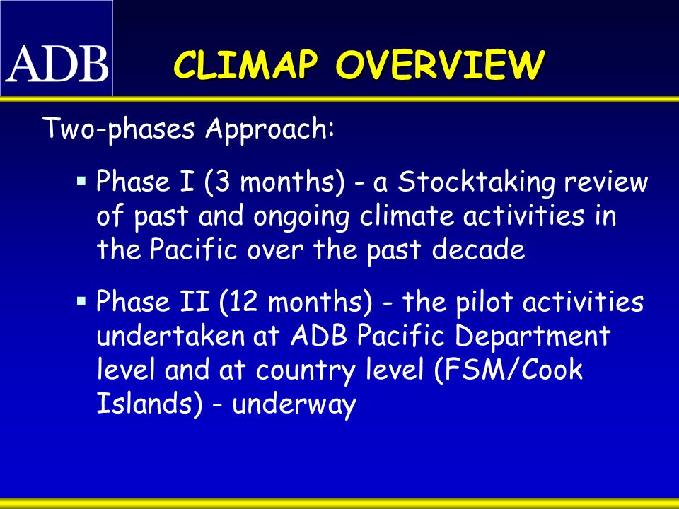 CLIMAP OVERVIEW Two-phases Approach:  Phase I (3 months) - a Stocktaking review of past and ongoing climate activities in the Pacific over the past decade  Phase II (12 months) - the pilot activities undertaken at ADB Pacific Department level and at country level (FSM/Cook Islands) - underway