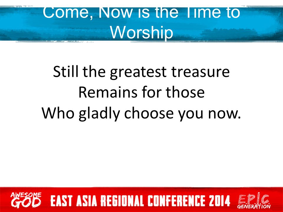 Come, Now is the Time to Worship Still the greatest treasure Remains for those Who gladly choose you now.