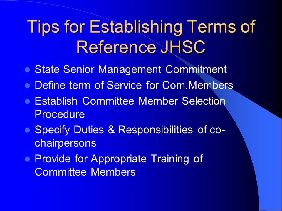 Tips for Establishing Terms of Reference JHSC State Senior Management Commitment Define term of Service for Com.Members Establish Committee Member Selection Procedure Specify Duties & Responsibilities of co- chairpersons Provide for Appropriate Training of Committee Members
