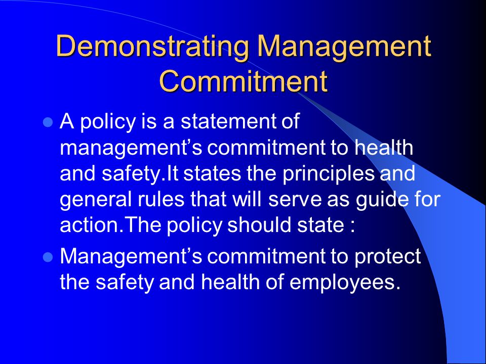 Demonstrating Management Commitment A policy is a statement of management’s commitment to health and safety.It states the principles and general rules that will serve as guide for action.The policy should state : Management’s commitment to protect the safety and health of employees.