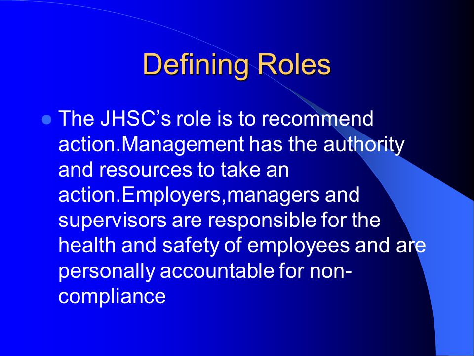 Defining Roles The JHSC’s role is to recommend action.Management has the authority and resources to take an action.Employers,managers and supervisors are responsible for the health and safety of employees and are personally accountable for non- compliance