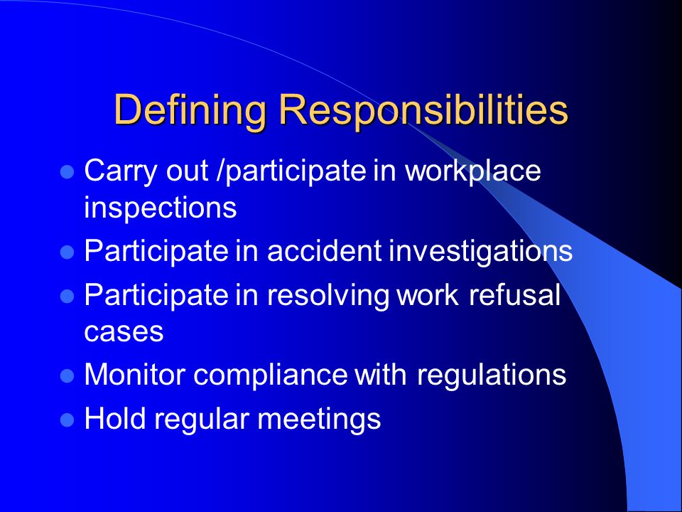 Defining Responsibilities Carry out /participate in workplace inspections Participate in accident investigations Participate in resolving work refusal cases Monitor compliance with regulations Hold regular meetings