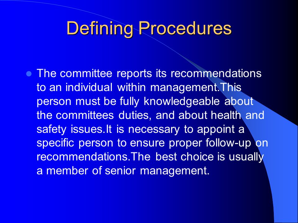 Defining Procedures The committee reports its recommendations to an individual within management.This person must be fully knowledgeable about the committees duties, and about health and safety issues.It is necessary to appoint a specific person to ensure proper follow-up on recommendations.The best choice is usually a member of senior management.