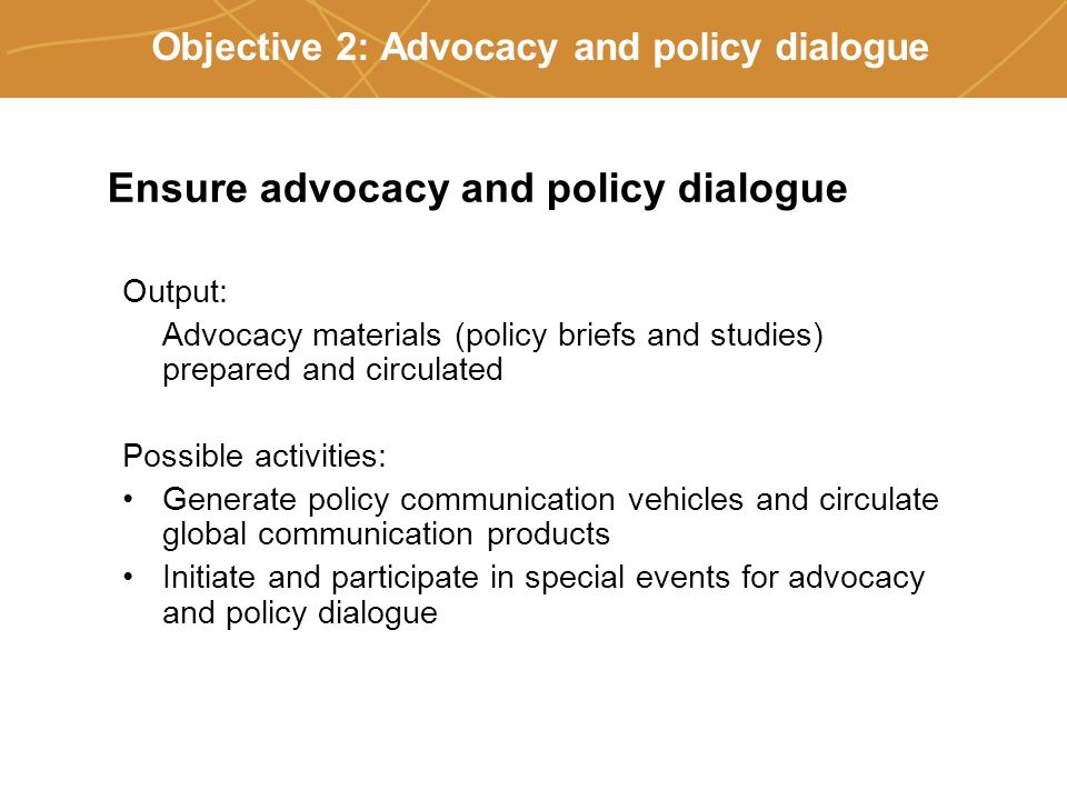 Farmers’ organizations, policies and markets Objective 2: Advocacy and policy dialogue Ensure advocacy and policy dialogue Output: Advocacy materials (policy briefs and studies) prepared and circulated Possible activities: Generate policy communication vehicles and circulate global communication products Initiate and participate in special events for advocacy and policy dialogue