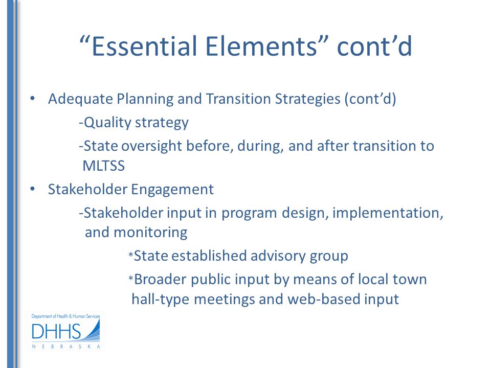 Essential Elements cont’d Adequate Planning and Transition Strategies (cont’d) -Quality strategy -State oversight before, during, and after transition to MLTSS Stakeholder Engagement -Stakeholder input in program design, implementation, and monitoring * State established advisory group * Broader public input by means of local town hall-type meetings and web-based input