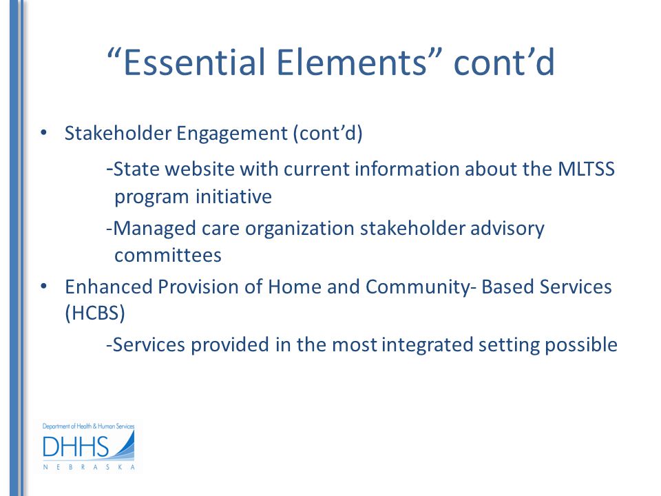 Essential Elements cont’d Stakeholder Engagement (cont’d) - State website with current information about the MLTSS program initiative -Managed care organization stakeholder advisory committees Enhanced Provision of Home and Community- Based Services (HCBS) -Services provided in the most integrated setting possible