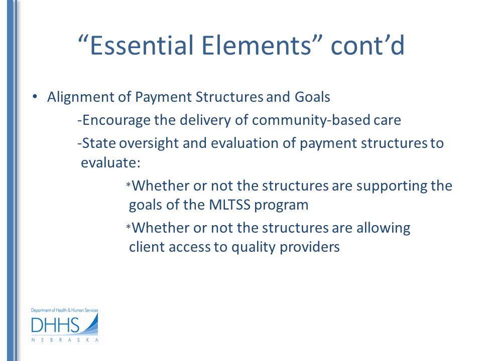 Essential Elements cont’d Alignment of Payment Structures and Goals -Encourage the delivery of community-based care -State oversight and evaluation of payment structures to evaluate: * Whether or not the structures are supporting the goals of the MLTSS program * Whether or not the structures are allowing client access to quality providers