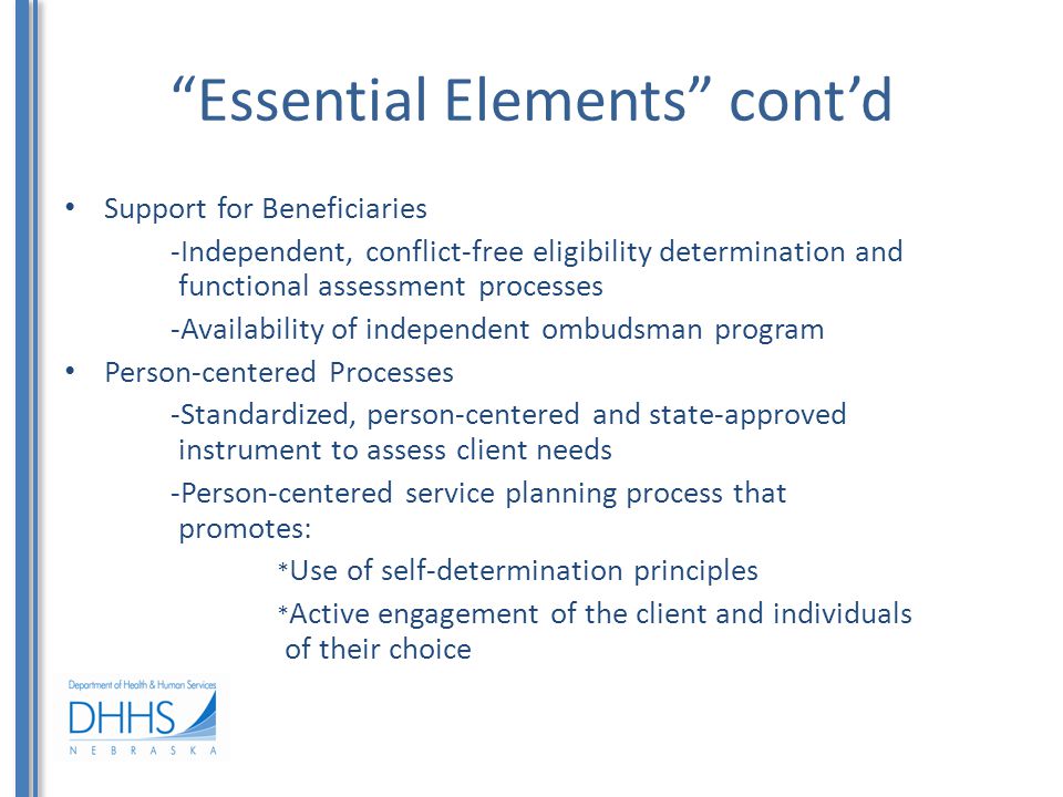 Essential Elements cont’d Support for Beneficiaries -Independent, conflict-free eligibility determination and functional assessment processes -Availability of independent ombudsman program Person-centered Processes -Standardized, person-centered and state-approved instrument to assess client needs -Person-centered service planning process that promotes: * Use of self-determination principles * Active engagement of the client and individuals of their choice