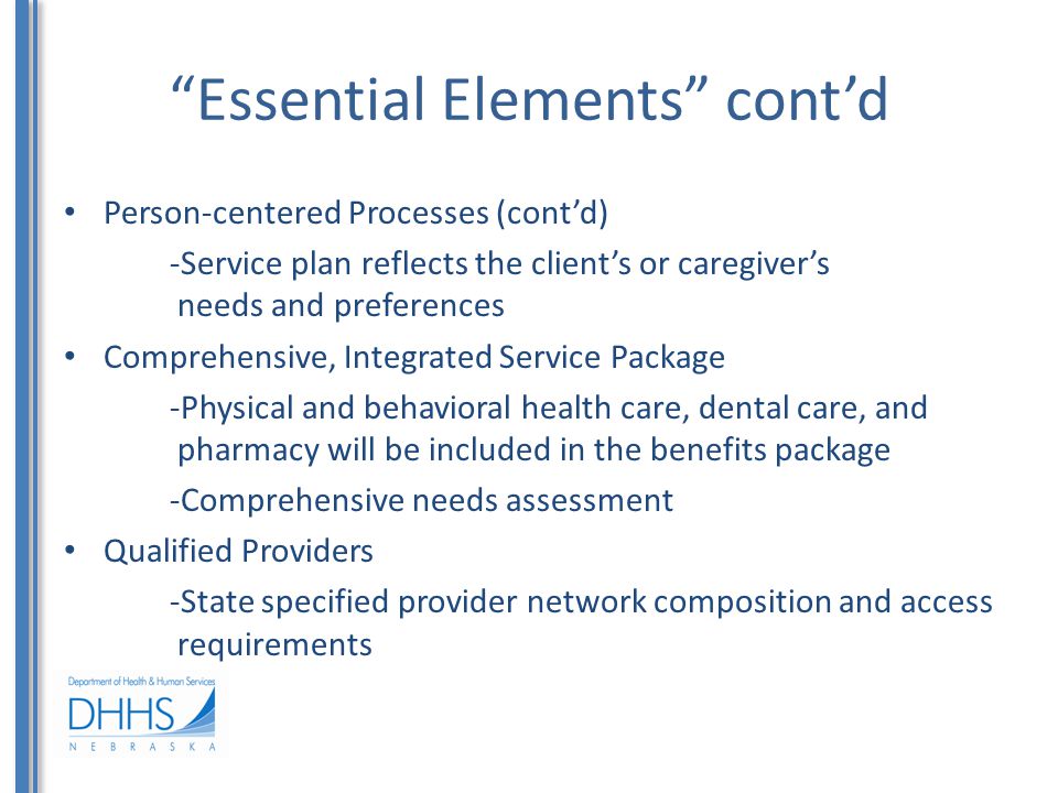 Essential Elements cont’d Person-centered Processes (cont’d) -Service plan reflects the client’s or caregiver’s needs and preferences Comprehensive, Integrated Service Package -Physical and behavioral health care, dental care, and pharmacy will be included in the benefits package -Comprehensive needs assessment Qualified Providers -State specified provider network composition and access requirements