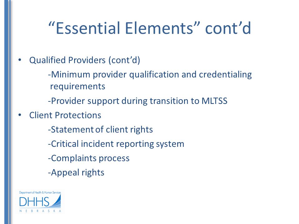 Essential Elements cont’d Qualified Providers (cont’d) -Minimum provider qualification and credentialing requirements -Provider support during transition to MLTSS Client Protections -Statement of client rights -Critical incident reporting system -Complaints process -Appeal rights