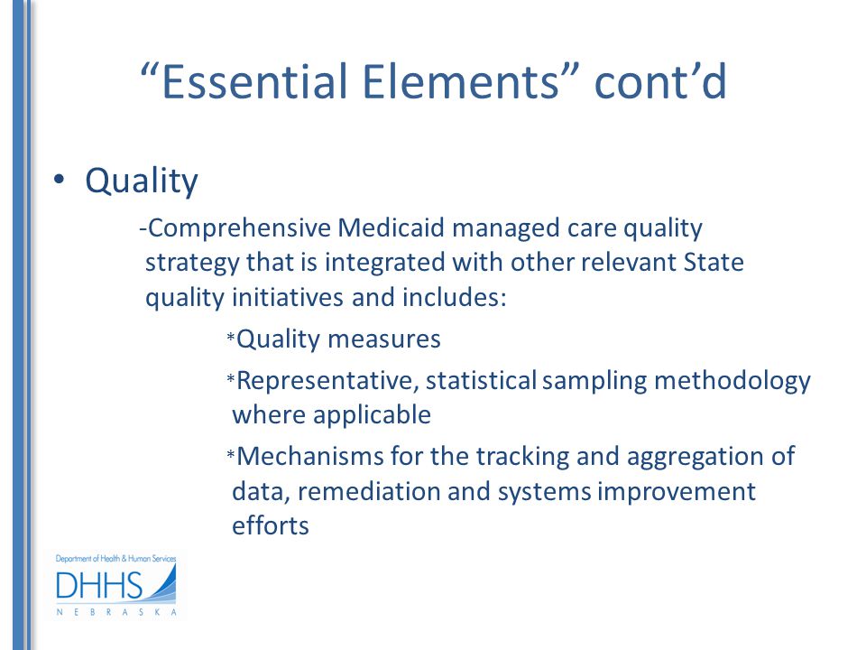 Essential Elements cont’d Quality -Comprehensive Medicaid managed care quality strategy that is integrated with other relevant State quality initiatives and includes: * Quality measures * Representative, statistical sampling methodology where applicable * Mechanisms for the tracking and aggregation of data, remediation and systems improvement efforts