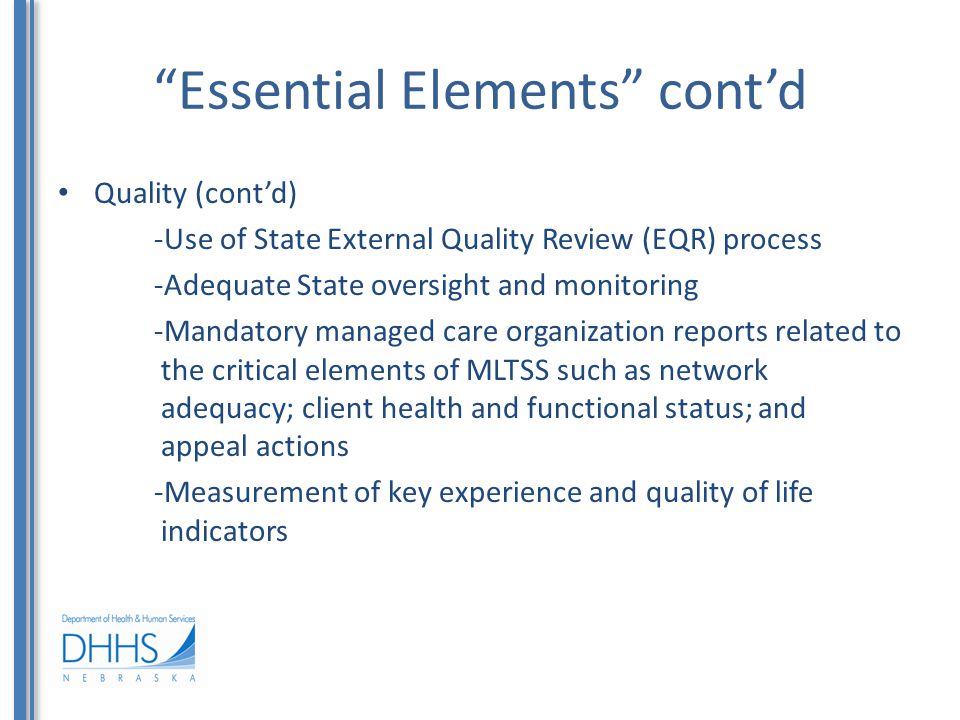Essential Elements cont’d Quality (cont’d) -Use of State External Quality Review (EQR) process -Adequate State oversight and monitoring -Mandatory managed care organization reports related to the critical elements of MLTSS such as network adequacy; client health and functional status; and appeal actions -Measurement of key experience and quality of life indicators