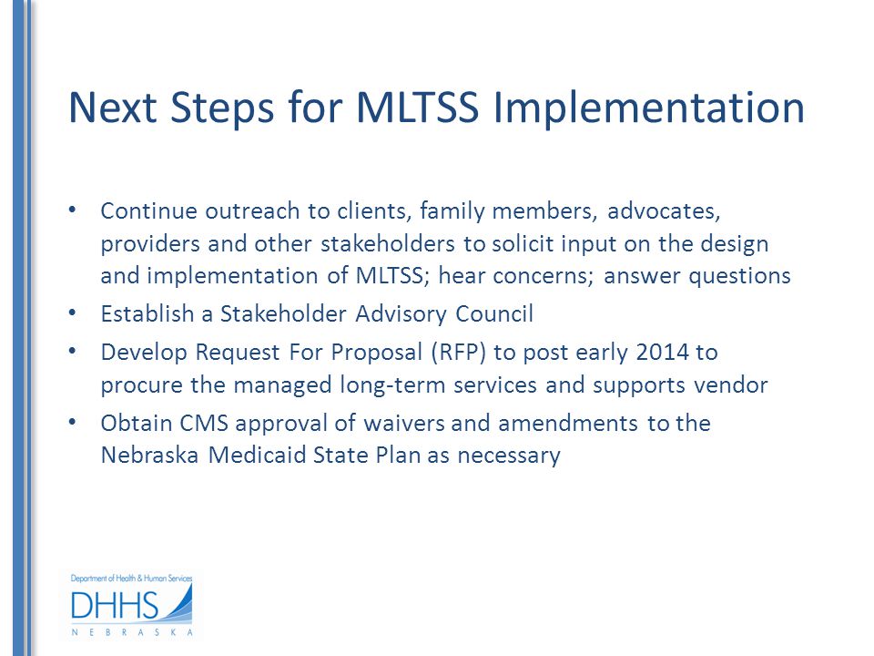 Next Steps for MLTSS Implementation Continue outreach to clients, family members, advocates, providers and other stakeholders to solicit input on the design and implementation of MLTSS; hear concerns; answer questions Establish a Stakeholder Advisory Council Develop Request For Proposal (RFP) to post early 2014 to procure the managed long-term services and supports vendor Obtain CMS approval of waivers and amendments to the Nebraska Medicaid State Plan as necessary
