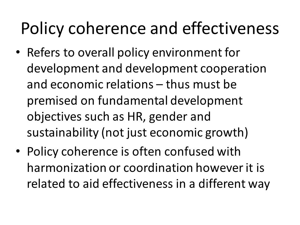 Policy coherence and effectiveness Refers to overall policy environment for development and development cooperation and economic relations – thus must be premised on fundamental development objectives such as HR, gender and sustainability (not just economic growth) Policy coherence is often confused with harmonization or coordination however it is related to aid effectiveness in a different way
