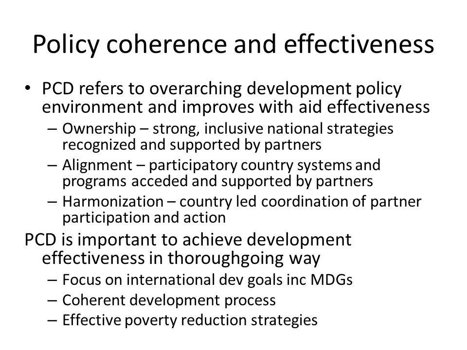 Policy coherence and effectiveness PCD refers to overarching development policy environment and improves with aid effectiveness – Ownership – strong, inclusive national strategies recognized and supported by partners – Alignment – participatory country systems and programs acceded and supported by partners – Harmonization – country led coordination of partner participation and action PCD is important to achieve development effectiveness in thoroughgoing way – Focus on international dev goals inc MDGs – Coherent development process – Effective poverty reduction strategies