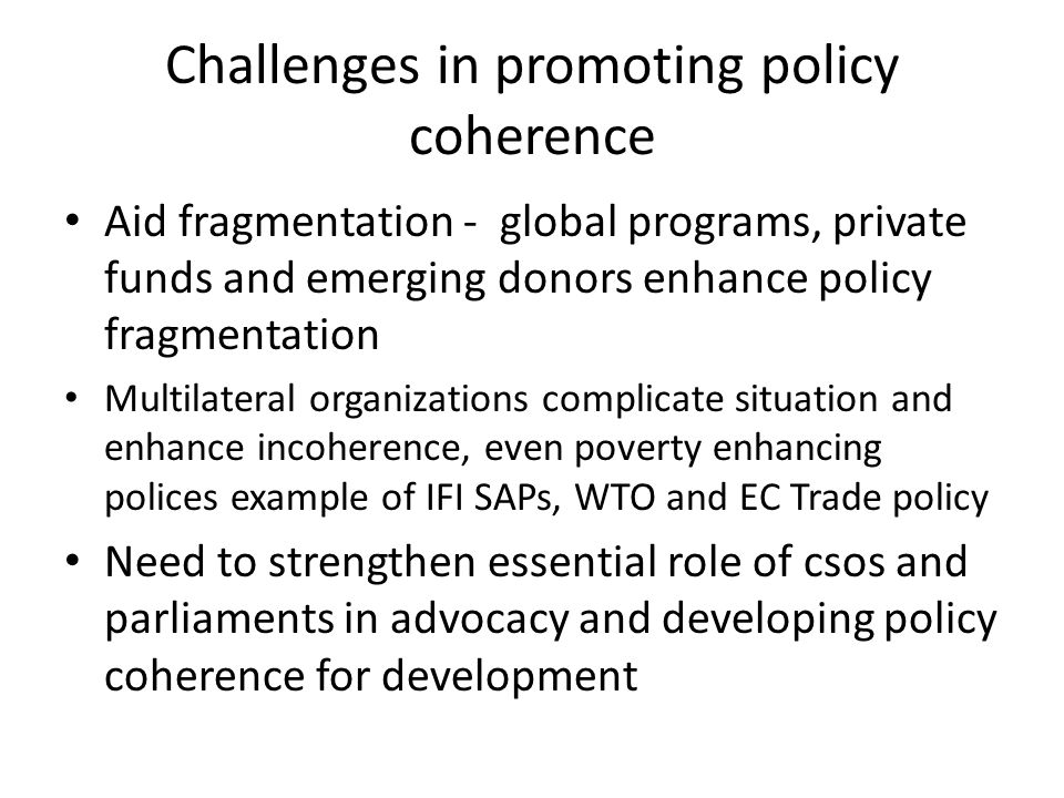 Challenges in promoting policy coherence Aid fragmentation - global programs, private funds and emerging donors enhance policy fragmentation Multilateral organizations complicate situation and enhance incoherence, even poverty enhancing polices example of IFI SAPs, WTO and EC Trade policy Need to strengthen essential role of csos and parliaments in advocacy and developing policy coherence for development
