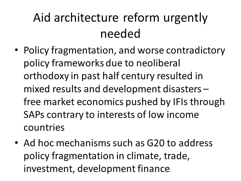 Aid architecture reform urgently needed Policy fragmentation, and worse contradictory policy frameworks due to neoliberal orthodoxy in past half century resulted in mixed results and development disasters – free market economics pushed by IFIs through SAPs contrary to interests of low income countries Ad hoc mechanisms such as G20 to address policy fragmentation in climate, trade, investment, development finance