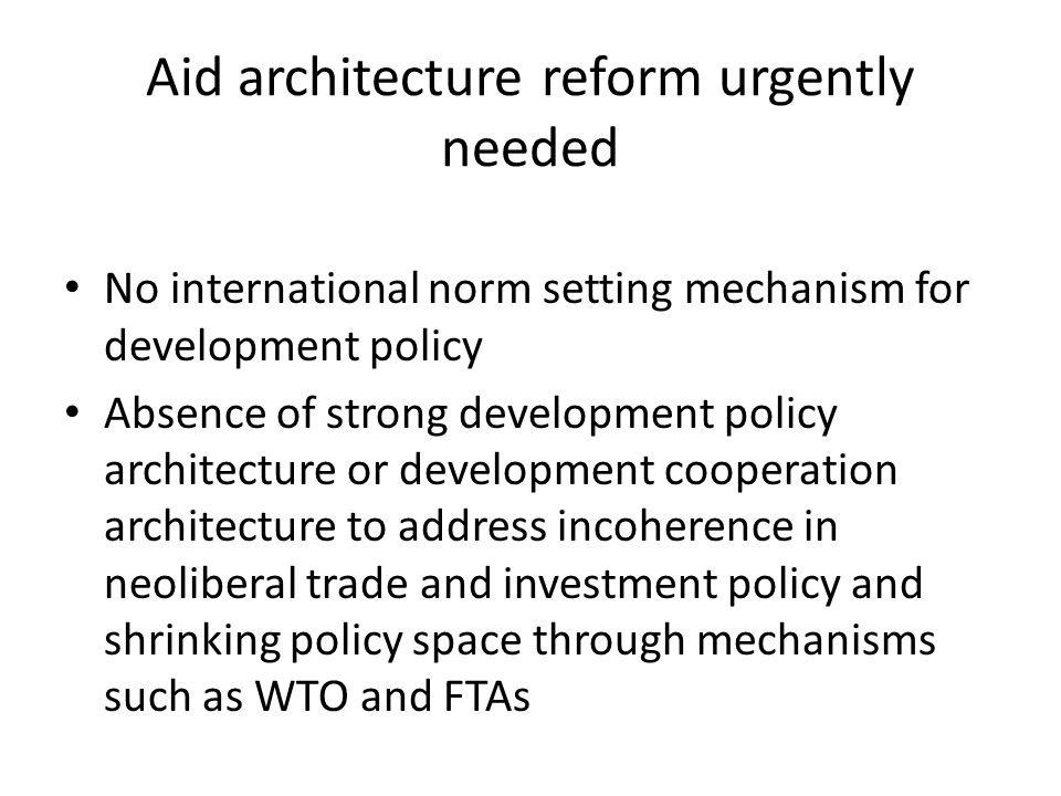 Aid architecture reform urgently needed No international norm setting mechanism for development policy Absence of strong development policy architecture or development cooperation architecture to address incoherence in neoliberal trade and investment policy and shrinking policy space through mechanisms such as WTO and FTAs