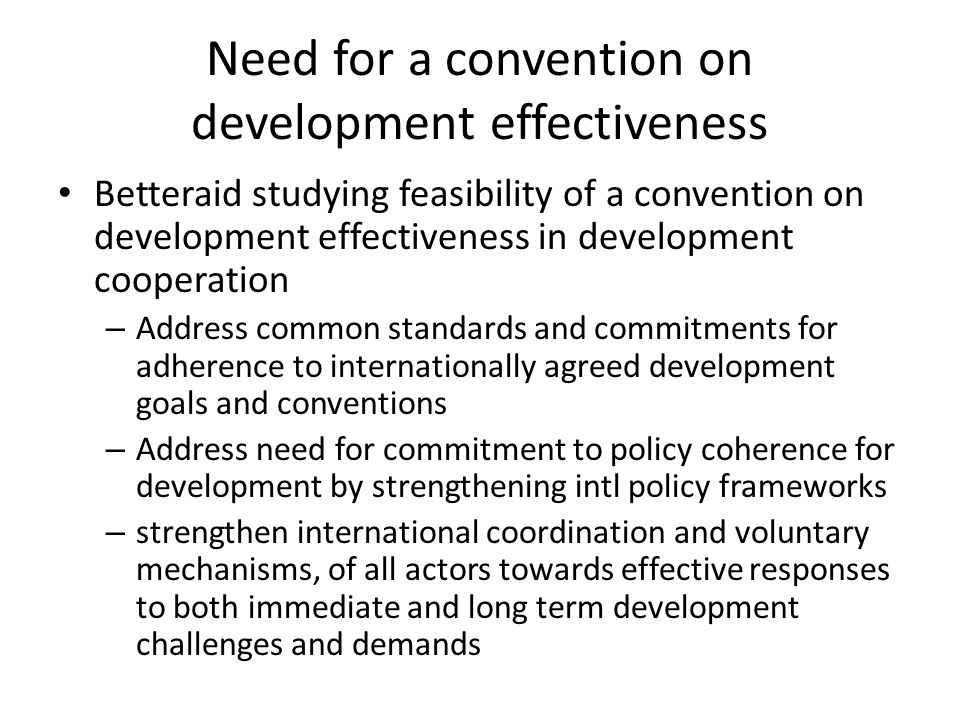 Need for a convention on development effectiveness Betteraid studying feasibility of a convention on development effectiveness in development cooperation – Address common standards and commitments for adherence to internationally agreed development goals and conventions – Address need for commitment to policy coherence for development by strengthening intl policy frameworks – strengthen international coordination and voluntary mechanisms, of all actors towards effective responses to both immediate and long term development challenges and demands