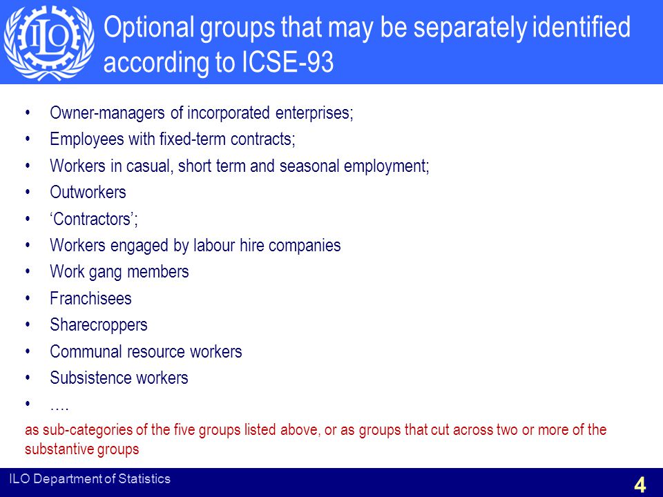 Optional groups that may be separately identified according to ICSE-93 Owner-managers of incorporated enterprises; Employees with fixed-term contracts; Workers in casual, short term and seasonal employment; Outworkers ‘Contractors’; Workers engaged by labour hire companies Work gang members Franchisees Sharecroppers Communal resource workers Subsistence workers ….