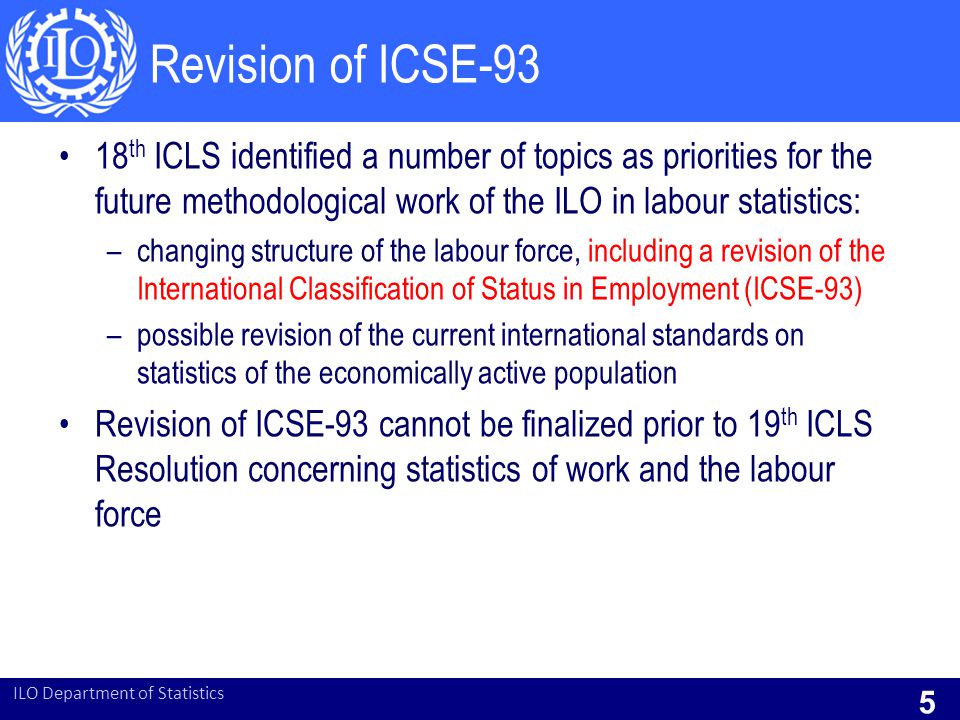 Revision of ICSE th ICLS identified a number of topics as priorities for the future methodological work of the ILO in labour statistics: –changing structure of the labour force, including a revision of the International Classification of Status in Employment (ICSE-93) –possible revision of the current international standards on statistics of the economically active population Revision of ICSE-93 cannot be finalized prior to 19 th ICLS Resolution concerning statistics of work and the labour force ILO Department of Statistics 5