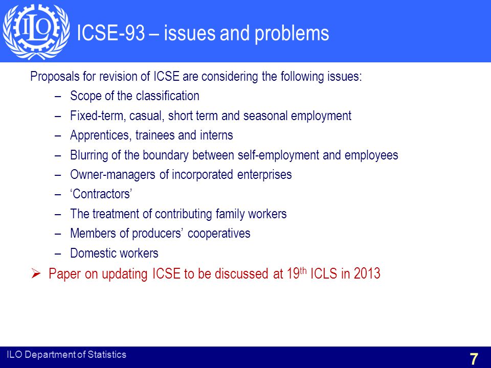 ICSE-93 – issues and problems Proposals for revision of ICSE are considering the following issues: –Scope of the classification –Fixed-term, casual, short term and seasonal employment –Apprentices, trainees and interns –Blurring of the boundary between self-employment and employees –Owner-managers of incorporated enterprises –‘Contractors’ –The treatment of contributing family workers –Members of producers’ cooperatives –Domestic workers  Paper on updating ICSE to be discussed at 19 th ICLS in 2013 ILO Department of Statistics 7
